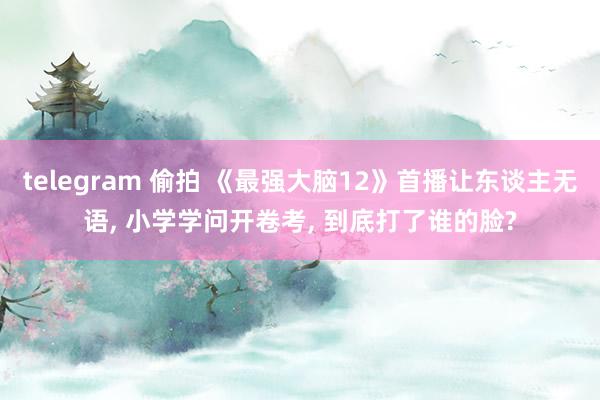 telegram 偷拍 《最强大脑12》首播让东谈主无语， 小学学问开卷考， 到底打了谁的脸?