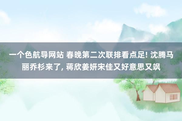 一个色航导网站 春晚第二次联排看点足! 沈腾马丽乔杉来了， 蒋欣姜妍宋佳又好意思又飒