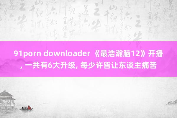 91porn downloader 《最浩瀚脑12》开播， 一共有6大升级， 每少许皆让东谈主痛苦