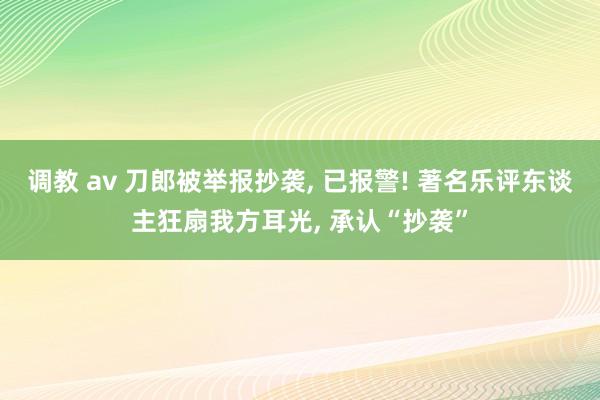 调教 av 刀郎被举报抄袭， 已报警! 著名乐评东谈主狂扇我方耳光， 承认“抄袭”