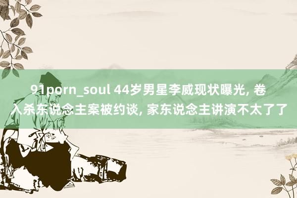 91porn_soul 44岁男星李威现状曝光， 卷入杀东说念主案被约谈， 家东说念主讲演不太了了