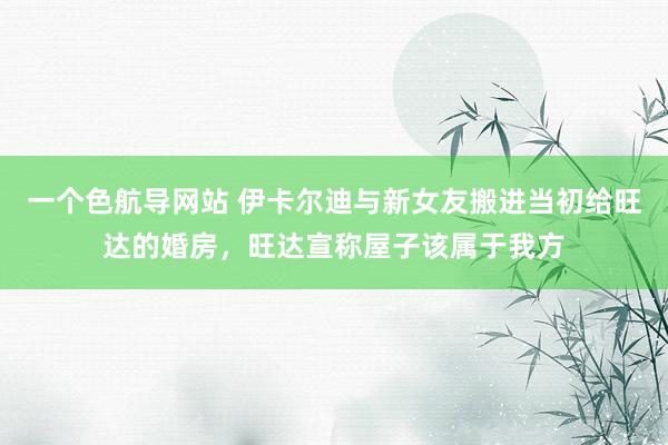 一个色航导网站 伊卡尔迪与新女友搬进当初给旺达的婚房，旺达宣称屋子该属于我方