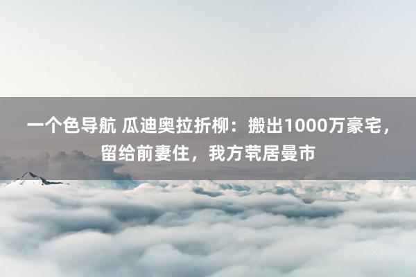 一个色导航 瓜迪奥拉折柳：搬出1000万豪宅，留给前妻住，我方茕居曼市