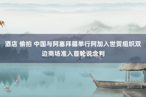 酒店 偷拍 中国与阿塞拜疆举行阿加入世贸组织双边商场准入首轮说念判