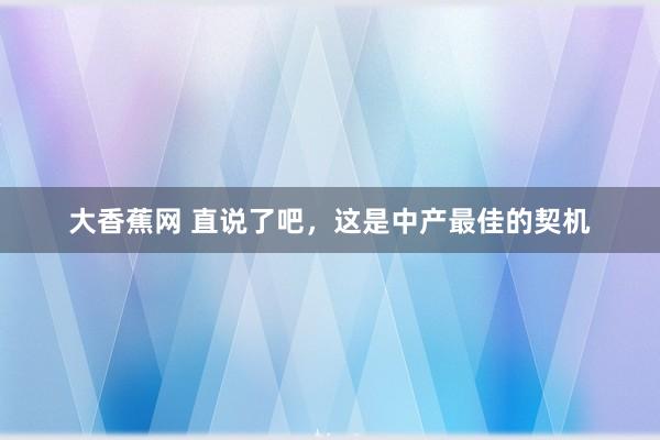 大香蕉网 直说了吧，这是中产最佳的契机