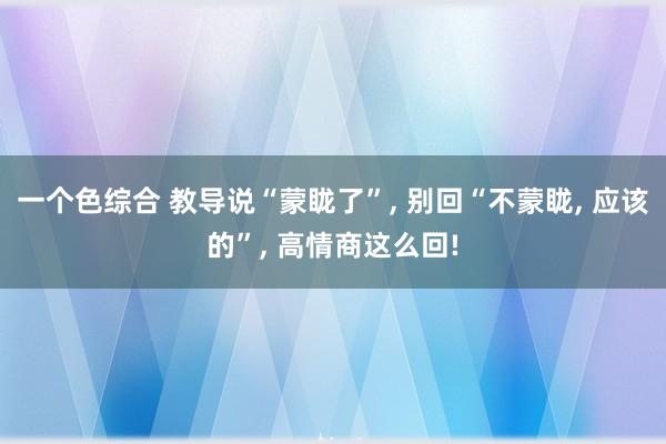 一个色综合 教导说“蒙眬了”， 别回“不蒙眬， 应该的”， 高情商这么回!