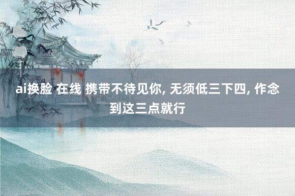 ai换脸 在线 携带不待见你， 无须低三下四， 作念到这三点就行