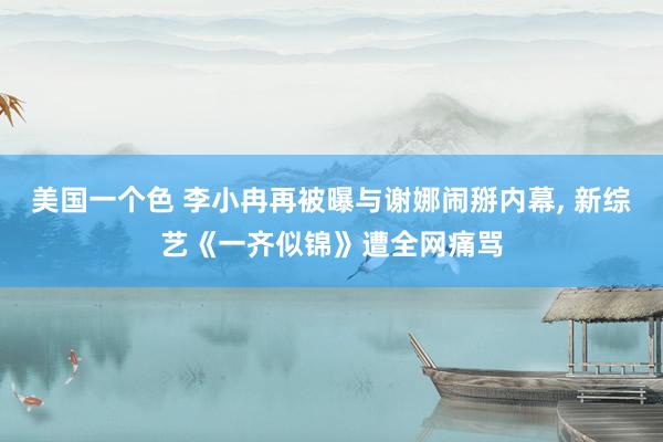 美国一个色 李小冉再被曝与谢娜闹掰内幕， 新综艺《一齐似锦》遭全网痛骂