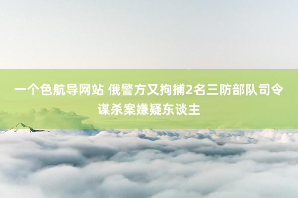 一个色航导网站 俄警方又拘捕2名三防部队司令谋杀案嫌疑东谈主