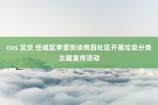 cos 足交 任城区李营街谈桃园社区开展垃圾分类主题宣传活动