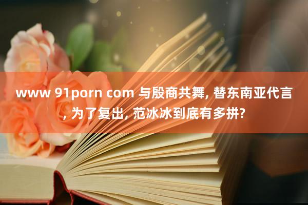 www 91porn com 与殷商共舞， 替东南亚代言， 为了复出， 范冰冰到底有多拼?