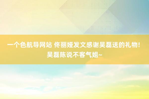 一个色航导网站 佟丽娅发文感谢吴磊送的礼物! 吴磊陈说不客气姐~