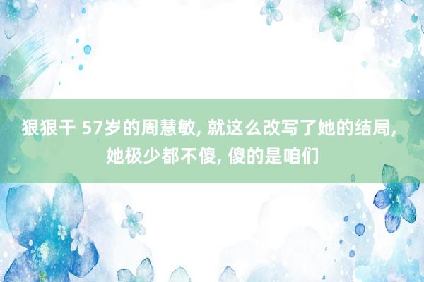 狠狠干 57岁的周慧敏， 就这么改写了她的结局， 她极少都不傻， 傻的是咱们