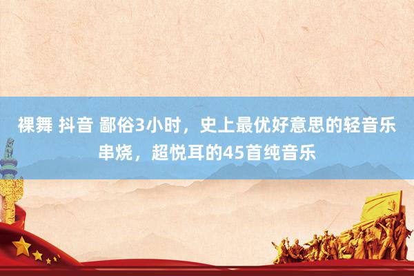 裸舞 抖音 鄙俗3小时，史上最优好意思的轻音乐串烧，超悦耳的45首纯音乐