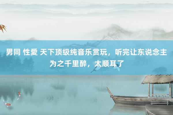 男同 性愛 天下顶级纯音乐赏玩，听完让东说念主为之千里醉，太顺耳了