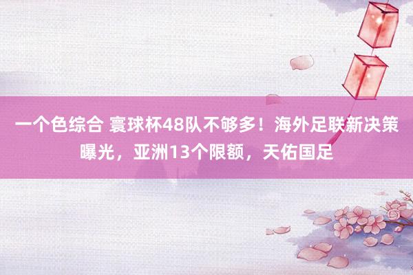 一个色综合 寰球杯48队不够多！海外足联新决策曝光，亚洲13个限额，天佑国足