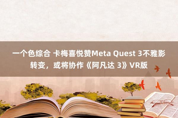 一个色综合 卡梅喜悦赞Meta Quest 3不雅影转变，或将协作《阿凡达 3》VR版