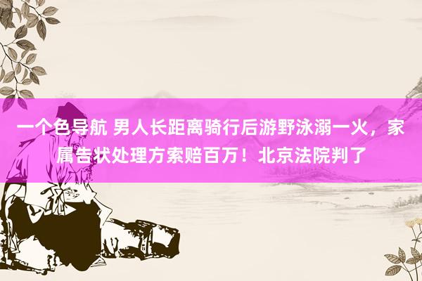 一个色导航 男人长距离骑行后游野泳溺一火，家属告状处理方索赔百万！北京法院判了