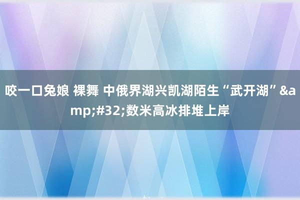 咬一口兔娘 裸舞 中俄界湖兴凯湖陌生“武开湖”&#32;数米高冰排堆上岸