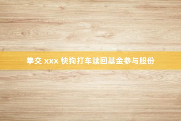 拳交 xxx 快狗打车赎回基金参与股份